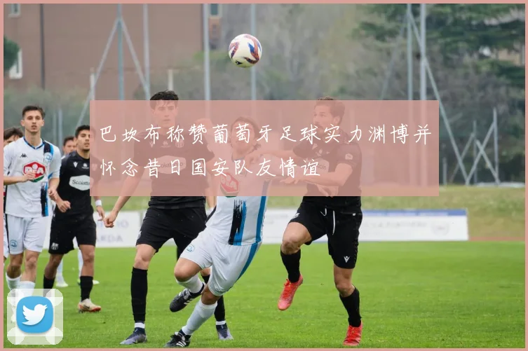 巴坎布称赞葡萄牙足球实力渊博并怀念昔日国安队友情谊