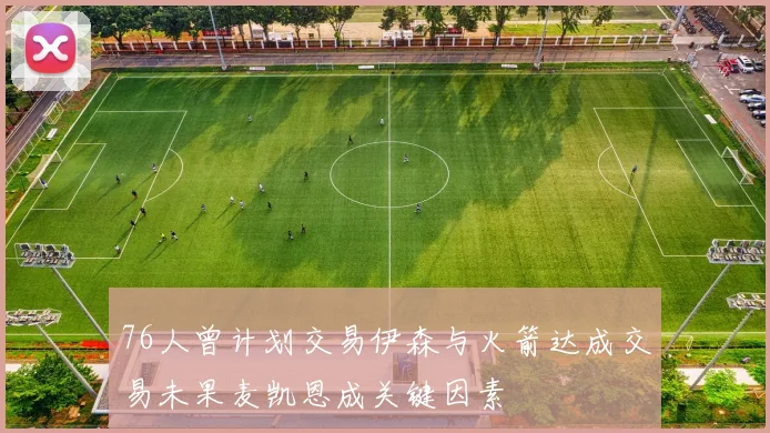 76人曾计划交易伊森与火箭达成交易未果麦凯恩成关键因素