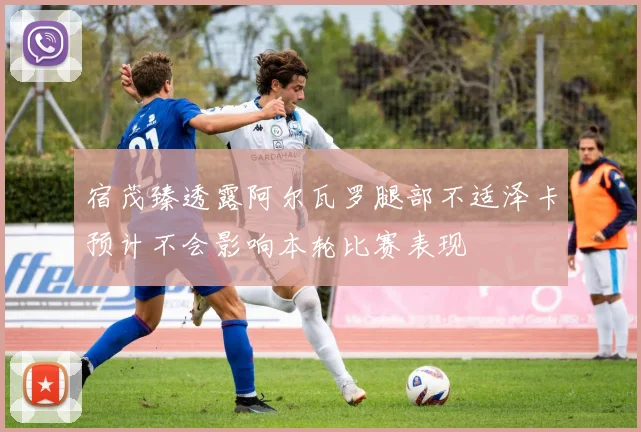 宿茂臻透露阿尔瓦罗腿部不适泽卡预计不会影响本轮比赛表现