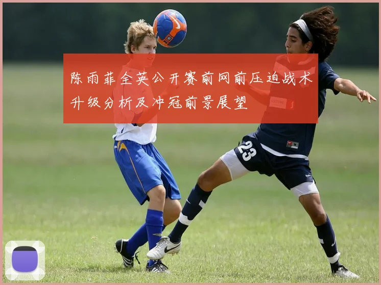 陈雨菲全英公开赛前网前压迫战术升级分析及冲冠前景展望