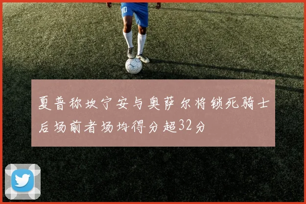 夏普称坎宁安与奥萨尔将锁死骑士后场前者场均得分超32分