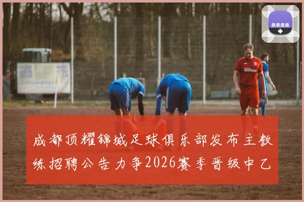 成都顶耀锦城足球俱乐部发布主教练招聘公告力争2026赛季晋级中乙联赛