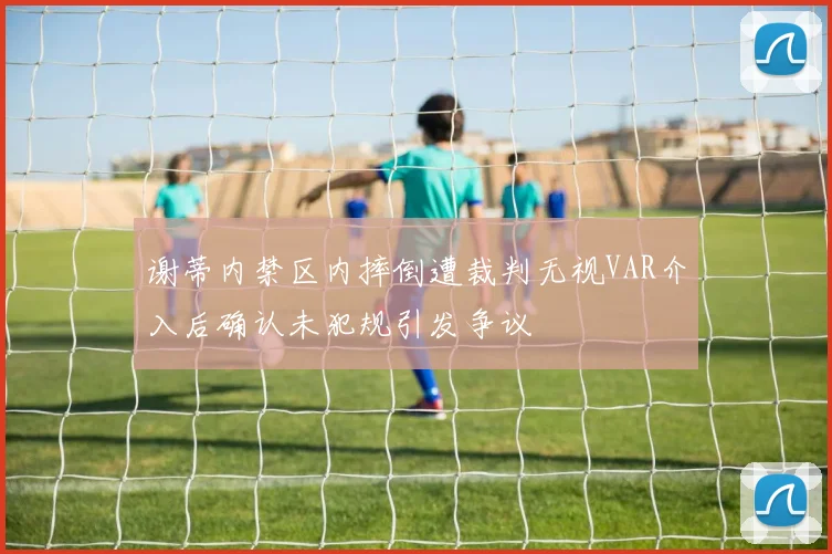 谢蒂内禁区内摔倒遭裁判无视VAR介入后确认未犯规引发争议