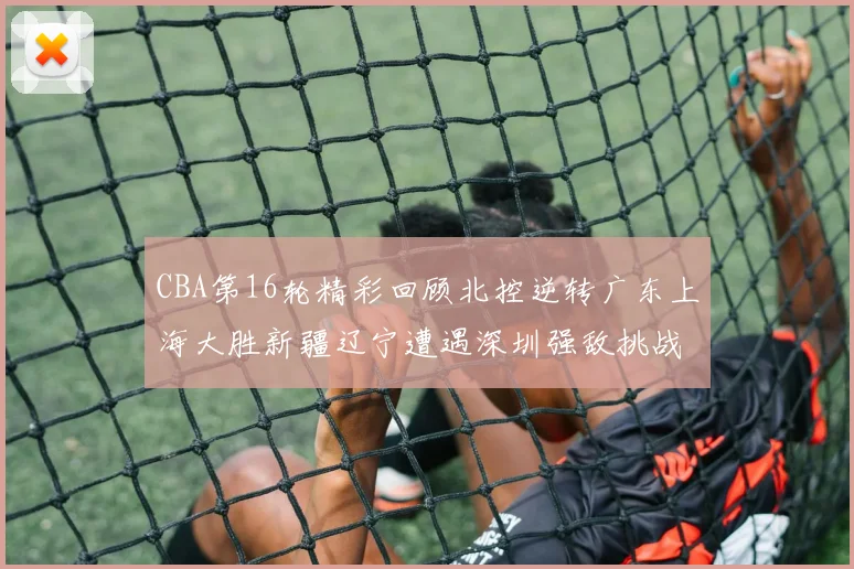 CBA第16轮精彩回顾北控逆转广东上海大胜新疆辽宁遭遇深圳强敌挑战