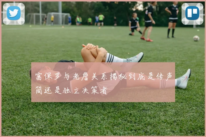富保罗与老詹关系揭秘到底是传声筒还是独立决策者