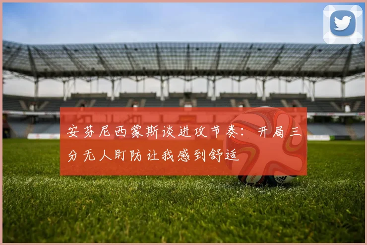 安芬尼西蒙斯谈进攻节奏：开局三分无人盯防让我感到舒适