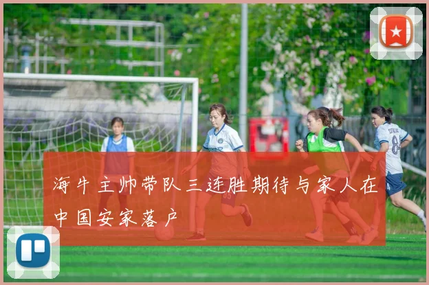 海牛主帅带队三连胜期待与家人在中国安家落户