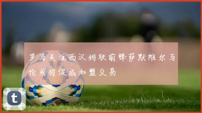 罗马关注西汉姆联前锋萨默维尔马伦或将促成加盟交易