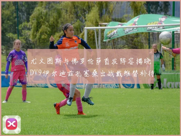 尤文图斯与佛罗伦萨首发阵容揭晓DV9伊尔迪兹孔塞桑出战戴维替补待命