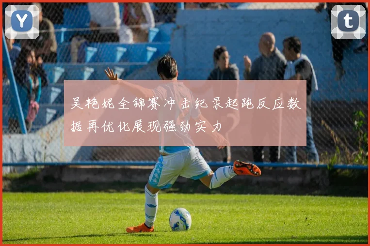 吴艳妮全锦赛冲击纪录起跑反应数据再优化展现强劲实力