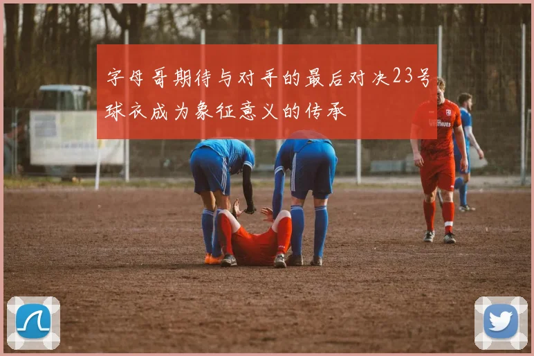 字母哥期待与对手的最后对决23号球衣成为象征意义的传承