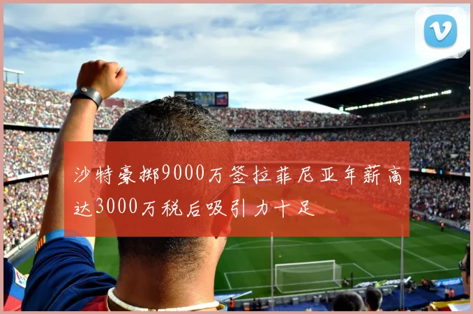 沙特豪掷9000万签拉菲尼亚年薪高达3000万税后吸引力十足