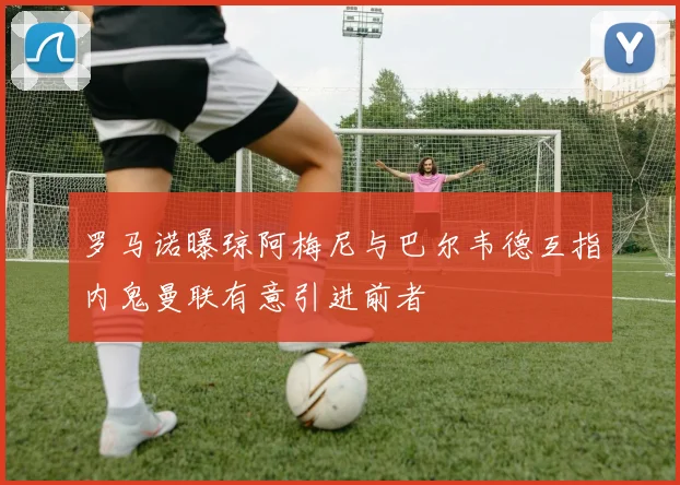 罗马诺曝琼阿梅尼与巴尔韦德互指内鬼曼联有意引进前者