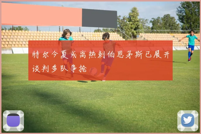 特尔今夏或离热刺伯恩茅斯已展开谈判多队争抢