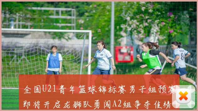 全国U21青年篮球锦标赛男子组预赛即将开启龙狮队勇闯A2组争夺佳绩