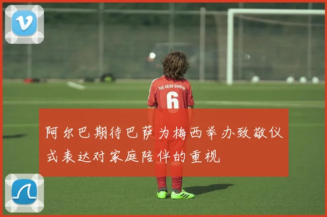 阿尔巴期待巴萨为梅西举办致敬仪式表达对家庭陪伴的重视