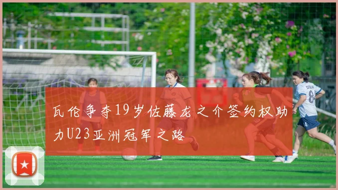 瓦伦争夺19岁佐藤龙之介签约权助力U23亚洲冠军之路