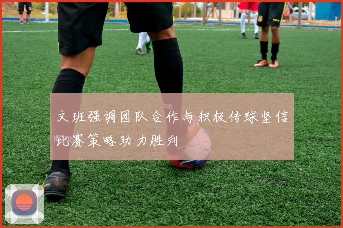 文班强调团队合作与积极传球坚信比赛策略助力胜利