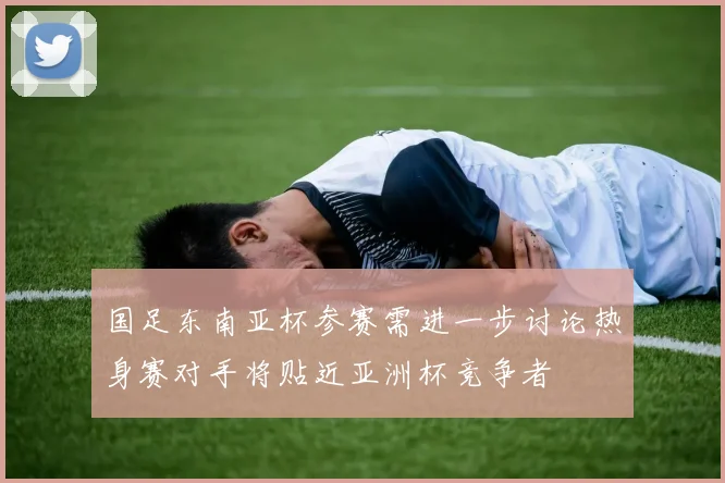 国足东南亚杯参赛需进一步讨论热身赛对手将贴近亚洲杯竞争者