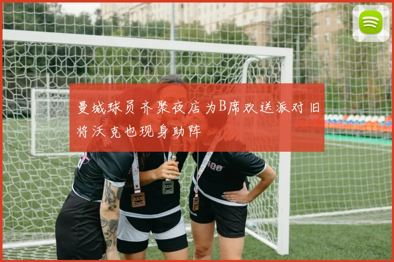 曼城球员齐聚夜店为B席欢送派对旧将沃克也现身助阵