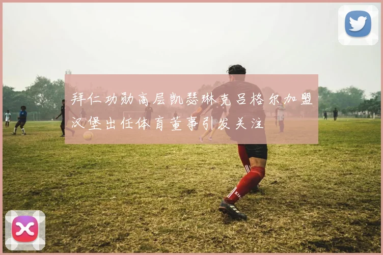 拜仁功勋高层凯瑟琳克吕格尔加盟汉堡出任体育董事引发关注