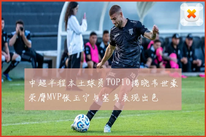 中超半程本土球员TOP10揭晓韦世豪荣膺MVP张玉宁与塞鸟表现出色