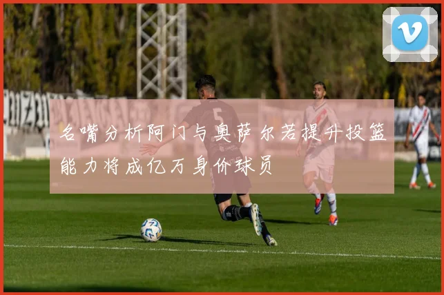 名嘴分析阿门与奥萨尔若提升投篮能力将成亿万身价球员