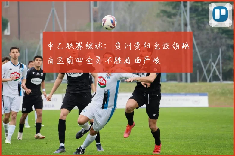 中乙联赛综述：贵州贵阳竞技领跑南区前四全员不胜局面严峻