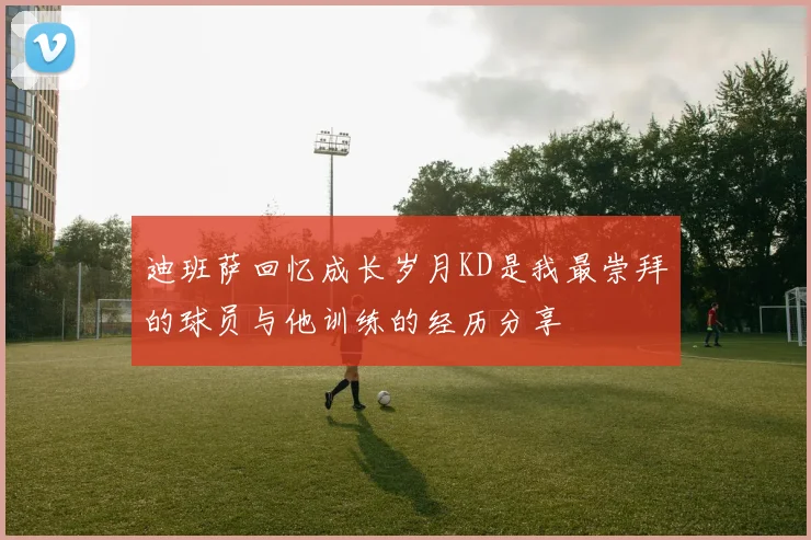 迪班萨回忆成长岁月KD是我最崇拜的球员与他训练的经历分享