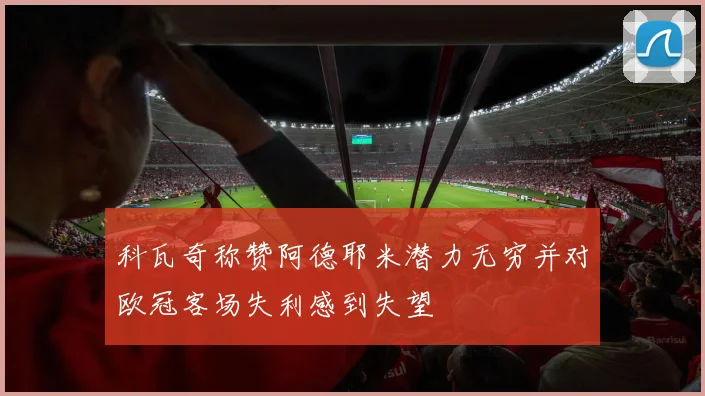 科瓦奇称赞阿德耶米潜力无穷并对欧冠客场失利感到失望