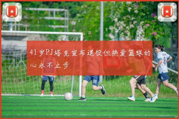 41岁PJ塔克宣布退役但热爱篮球的心永不止步