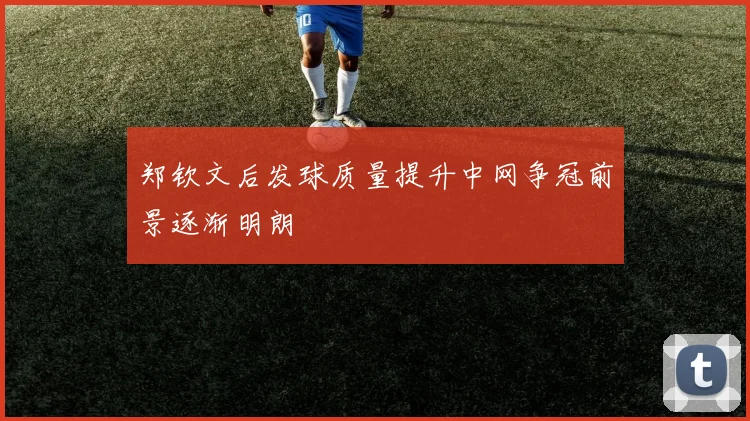 郑钦文后发球质量提升中网争冠前景逐渐明朗