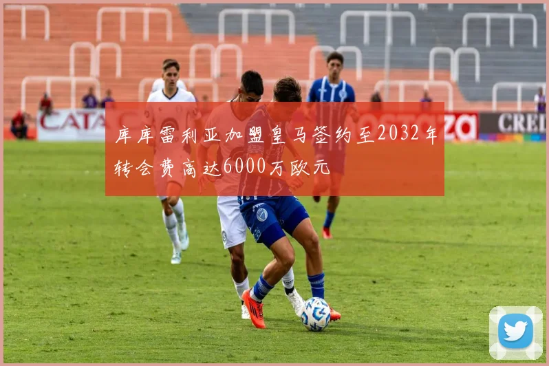 库库雷利亚加盟皇马签约至2032年转会费高达6000万欧元