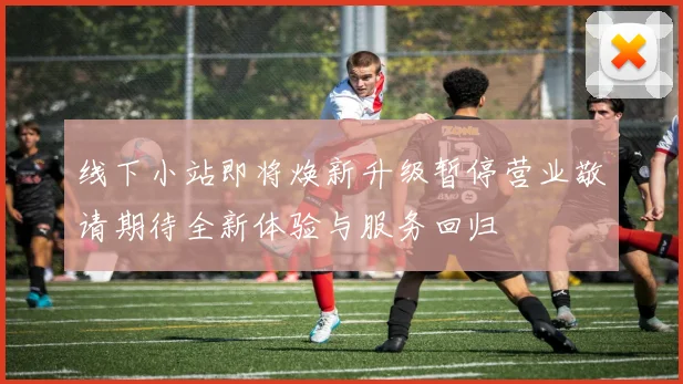 线下小站即将焕新升级暂停营业敬请期待全新体验与服务回归