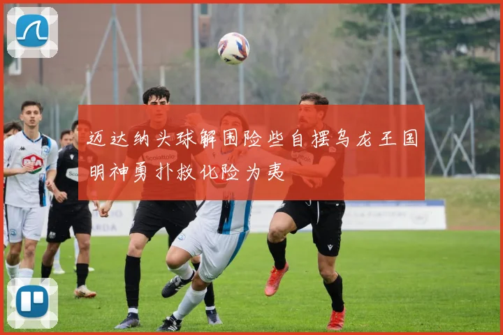 迈达纳头球解围险些自摆乌龙王国明神勇扑救化险为夷
