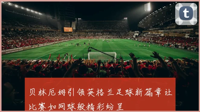 贝林厄姆引领英格兰足球新篇章让比赛如网球般精彩纷呈