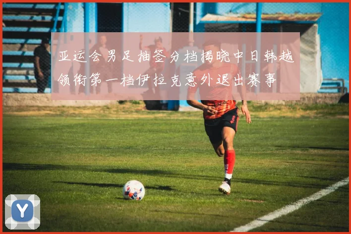 亚运会男足抽签分档揭晓中日韩越领衔第一档伊拉克意外退出赛事
